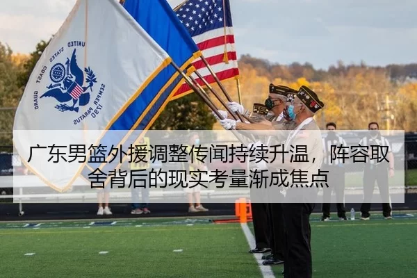 广东男篮外援调整传闻持续升温，阵容取舍背后的现实考量渐成焦点