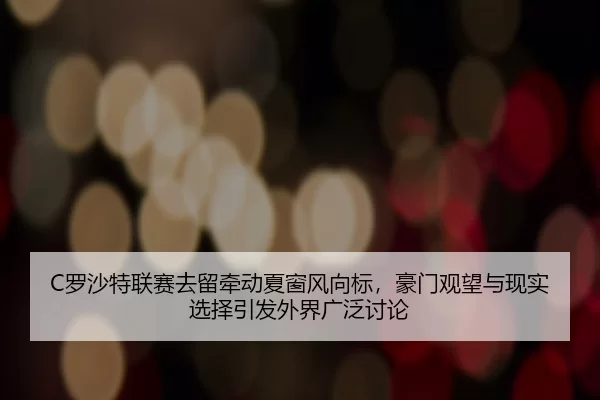 C罗沙特联赛去留牵动夏窗风向标，豪门观望与现实选择引发外界广泛讨论